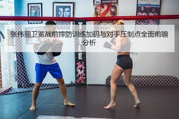 张伟丽卫冕战前摔防训练加码与对手压制点全面前瞻分析