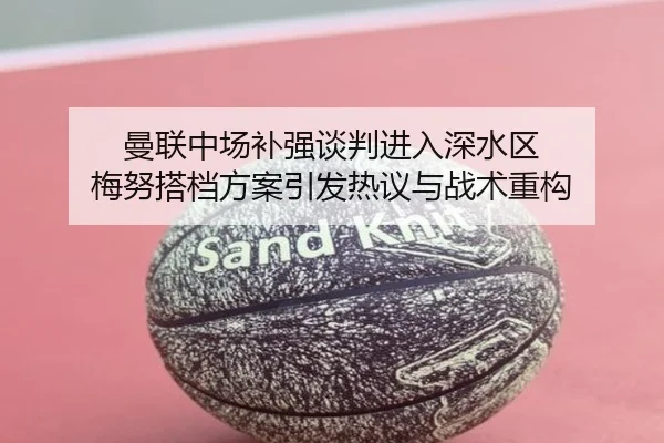 曼联中场补强谈判进入深水区 梅努搭档方案引发热议与战术重构