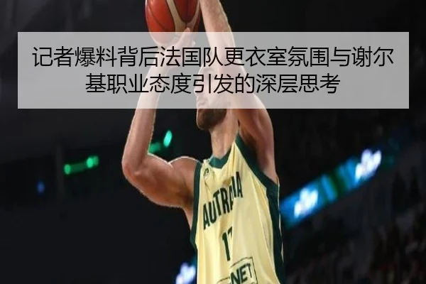 记者爆料背后法国队更衣室氛围与谢尔基职业态度引发的深层思考