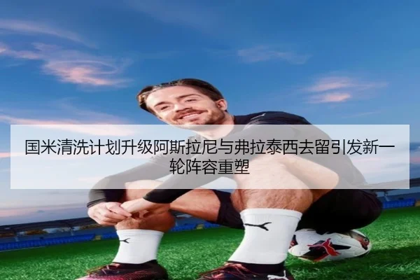国米清洗计划升级阿斯拉尼与弗拉泰西去留引发新一轮阵容重塑