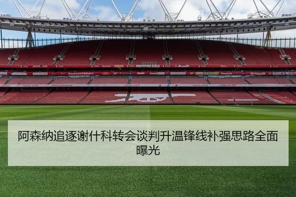 阿森纳追逐谢什科转会谈判升温锋线补强思路全面曝光